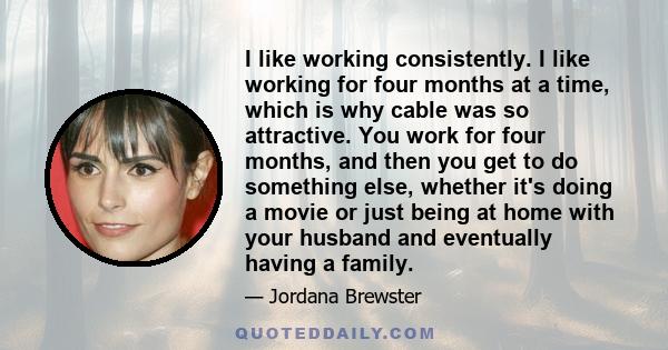 I like working consistently. I like working for four months at a time, which is why cable was so attractive. You work for four months, and then you get to do something else, whether it's doing a movie or just being at