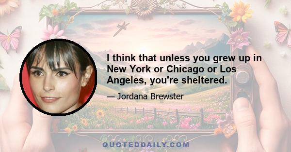 I think that unless you grew up in New York or Chicago or Los Angeles, you're sheltered.