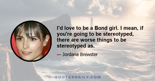 I'd love to be a Bond girl. I mean, if you're going to be stereotyped, there are worse things to be stereotyped as.