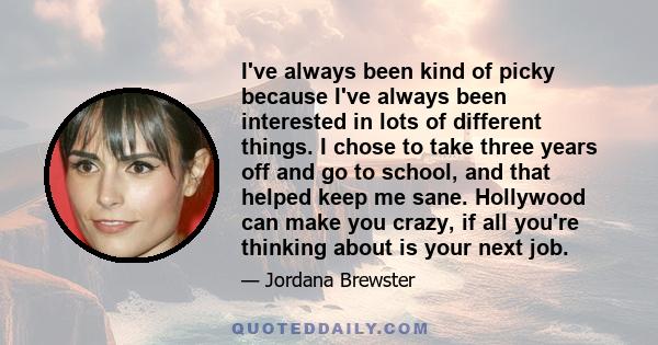 I've always been kind of picky because I've always been interested in lots of different things. I chose to take three years off and go to school, and that helped keep me sane. Hollywood can make you crazy, if all you're 