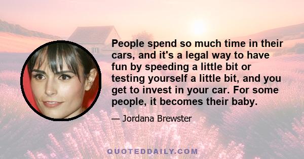 People spend so much time in their cars, and it's a legal way to have fun by speeding a little bit or testing yourself a little bit, and you get to invest in your car. For some people, it becomes their baby.