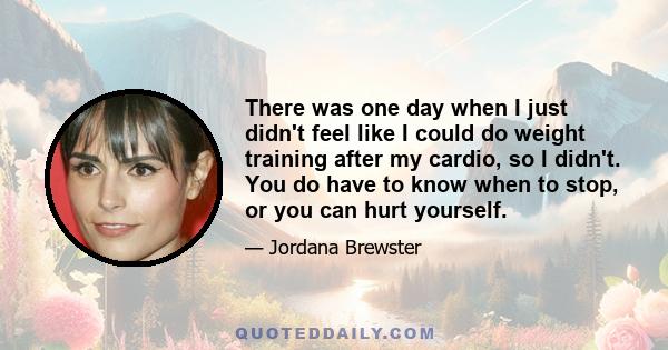 There was one day when I just didn't feel like I could do weight training after my cardio, so I didn't. You do have to know when to stop, or you can hurt yourself.