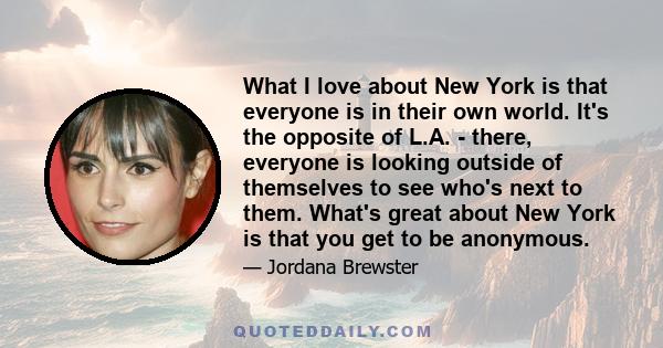 What I love about New York is that everyone is in their own world. It's the opposite of L.A. - there, everyone is looking outside of themselves to see who's next to them. What's great about New York is that you get to