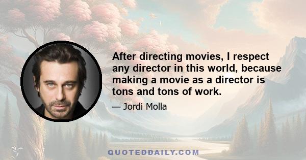 After directing movies, I respect any director in this world, because making a movie as a director is tons and tons of work.