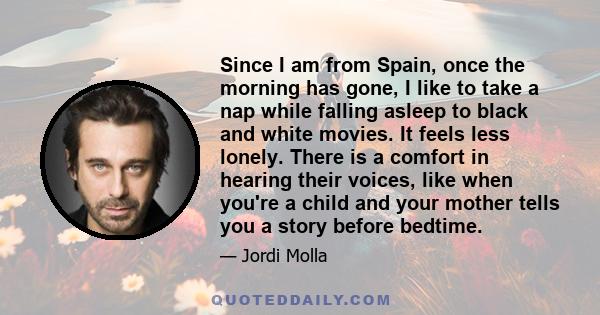 Since I am from Spain, once the morning has gone, I like to take a nap while falling asleep to black and white movies. It feels less lonely. There is a comfort in hearing their voices, like when you're a child and your