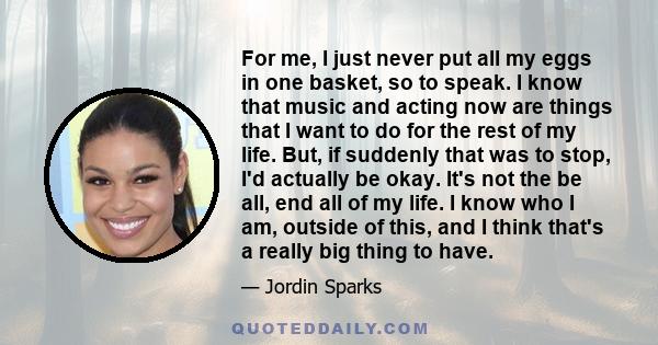 For me, I just never put all my eggs in one basket, so to speak. I know that music and acting now are things that I want to do for the rest of my life. But, if suddenly that was to stop, I'd actually be okay. It's not