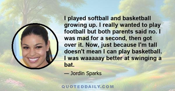 I played softball and basketball growing up. I really wanted to play football but both parents said no. I was mad for a second, then got over it. Now, just because I'm tall doesn't mean I can play basketball. I was