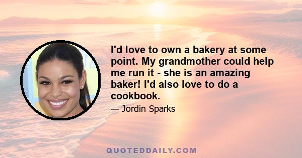 I'd love to own a bakery at some point. My grandmother could help me run it - she is an amazing baker! I'd also love to do a cookbook.