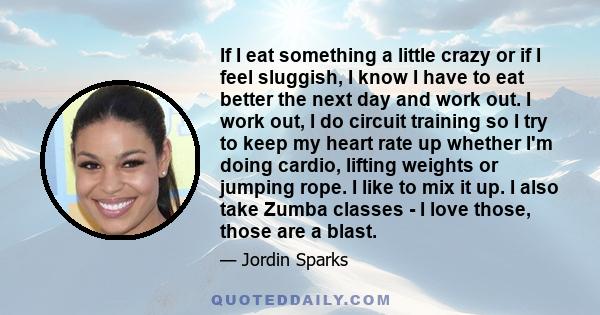 If I eat something a little crazy or if I feel sluggish, I know I have to eat better the next day and work out. I work out, I do circuit training so I try to keep my heart rate up whether I'm doing cardio, lifting