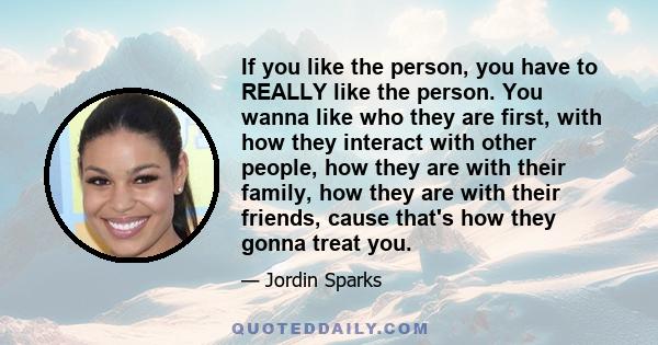 If you like the person, you have to REALLY like the person. You wanna like who they are first, with how they interact with other people, how they are with their family, how they are with their friends, cause that's how