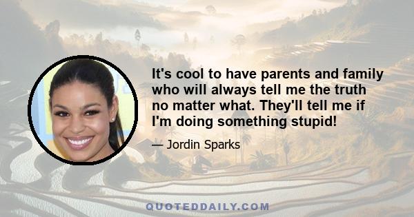 It's cool to have parents and family who will always tell me the truth no matter what. They'll tell me if I'm doing something stupid!