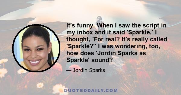 It's funny. When I saw the script in my inbox and it said 'Sparkle,' I thought, 'For real? It's really called 'Sparkle?'' I was wondering, too, how does 'Jordin Sparks as Sparkle' sound?