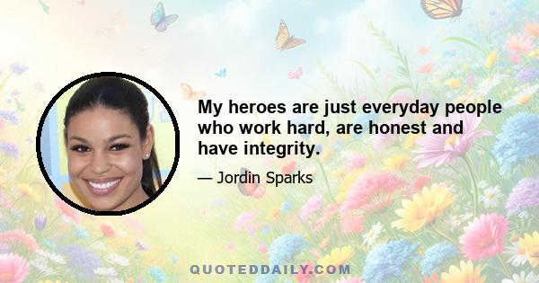 My heroes are just everyday people who work hard, are honest and have integrity.