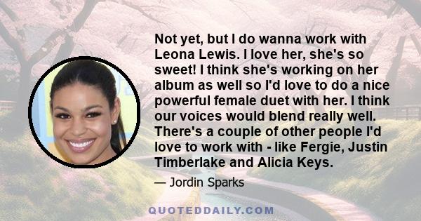 Not yet, but I do wanna work with Leona Lewis. I love her, she's so sweet! I think she's working on her album as well so I'd love to do a nice powerful female duet with her. I think our voices would blend really well.