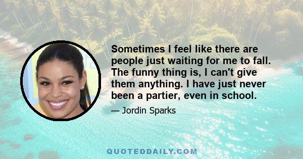 Sometimes I feel like there are people just waiting for me to fall. The funny thing is, I can't give them anything. I have just never been a partier, even in school.