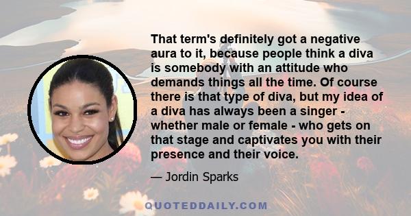 That term's definitely got a negative aura to it, because people think a diva is somebody with an attitude who demands things all the time. Of course there is that type of diva, but my idea of a diva has always been a