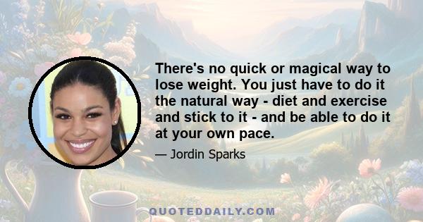 There's no quick or magical way to lose weight. You just have to do it the natural way - diet and exercise and stick to it - and be able to do it at your own pace.