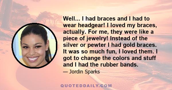 Well... I had braces and I had to wear headgear! I loved my braces, actually. For me, they were like a piece of jewelry! Instead of the silver or pewter I had gold braces. It was so much fun, I loved them. I got to