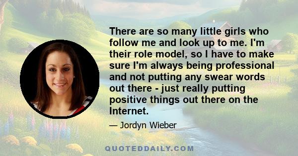 There are so many little girls who follow me and look up to me. I'm their role model, so I have to make sure I'm always being professional and not putting any swear words out there - just really putting positive things