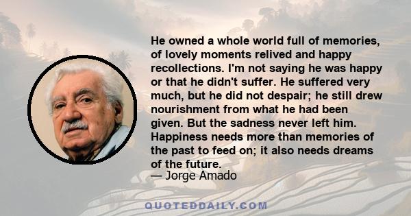 He owned a whole world full of memories, of lovely moments relived and happy recollections. I'm not saying he was happy or that he didn't suffer. He suffered very much, but he did not despair; he still drew nourishment