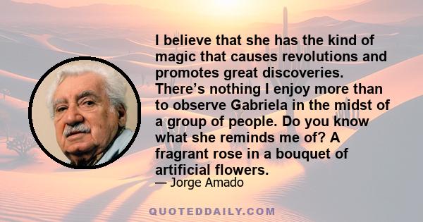 I believe that she has the kind of magic that causes revolutions and promotes great discoveries. There’s nothing I enjoy more than to observe Gabriela in the midst of a group of people. Do you know what she reminds me