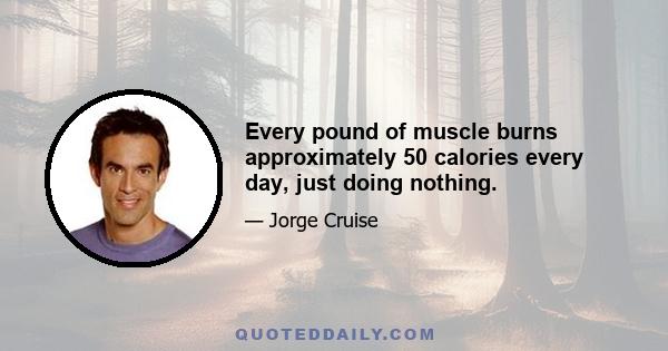 Every pound of muscle burns approximately 50 calories every day, just doing nothing.