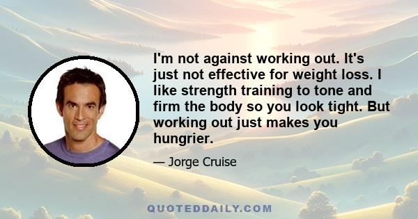 I'm not against working out. It's just not effective for weight loss. I like strength training to tone and firm the body so you look tight. But working out just makes you hungrier.