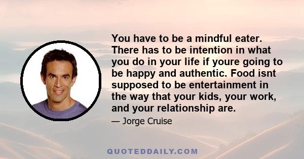 You have to be a mindful eater. There has to be intention in what you do in your life if youre going to be happy and authentic. Food isnt supposed to be entertainment in the way that your kids, your work, and your