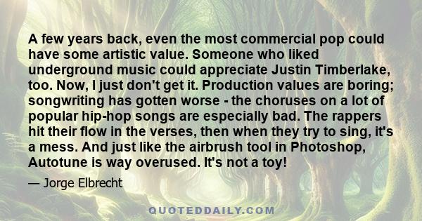 A few years back, even the most commercial pop could have some artistic value. Someone who liked underground music could appreciate Justin Timberlake, too. Now, I just don't get it. Production values are boring;