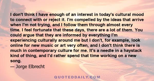 I don't think I have enough of an interest in today's cultural mood to connect with or reject it. I'm compelled by the ideas that arrive when I'm not trying, and I follow them through almost every time. I feel fortunate 