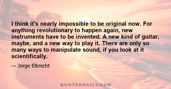 I think it's nearly impossible to be original now. For anything revolutionary to happen again, new instruments have to be invented. A new kind of guitar, maybe, and a new way to play it. There are only so many ways to