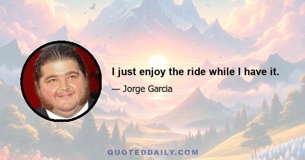 I just enjoy the ride while I have it.