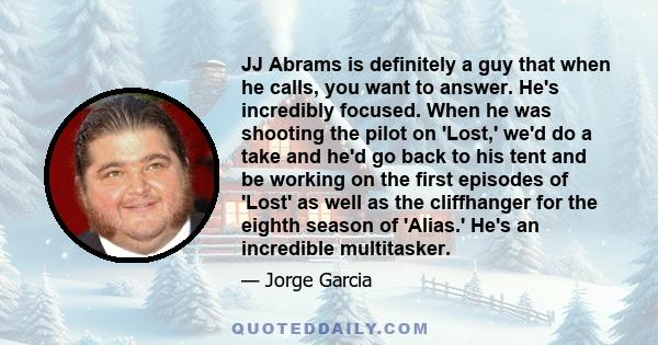 JJ Abrams is definitely a guy that when he calls, you want to answer. He's incredibly focused. When he was shooting the pilot on 'Lost,' we'd do a take and he'd go back to his tent and be working on the first episodes