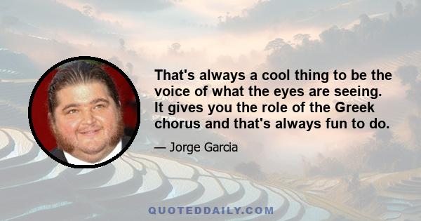 That's always a cool thing to be the voice of what the eyes are seeing. It gives you the role of the Greek chorus and that's always fun to do.