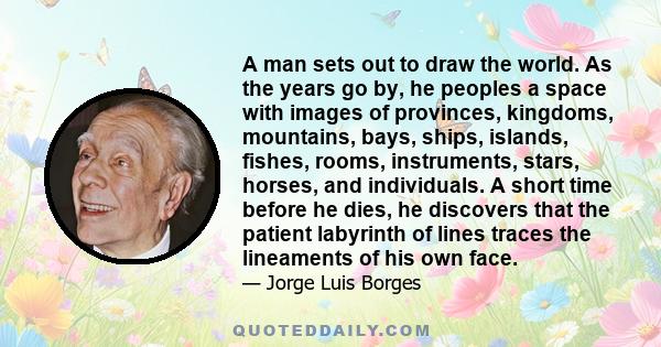 A man sets out to draw the world. As the years go by, he peoples a space with images of provinces, kingdoms, mountains, bays, ships, islands, fishes, rooms, instruments, stars, horses, and individuals. A short time