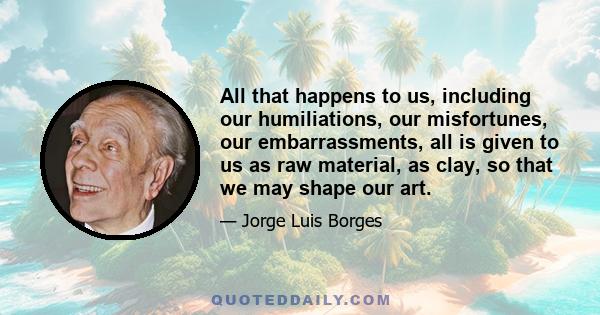 All that happens to us, including our humiliations, our misfortunes, our embarrassments, all is given to us as raw material, as clay, so that we may shape our art.