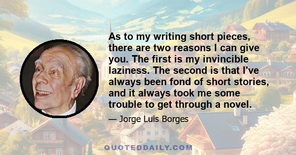 As to my writing short pieces, there are two reasons I can give you. The first is my invincible laziness. The second is that I've always been fond of short stories, and it always took me some trouble to get through a