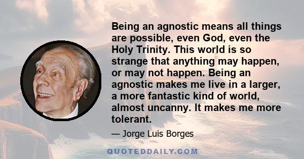 Being an agnostic means all things are possible, even God, even the Holy Trinity. This world is so strange that anything may happen, or may not happen. Being an agnostic makes me live in a larger, a more fantastic kind