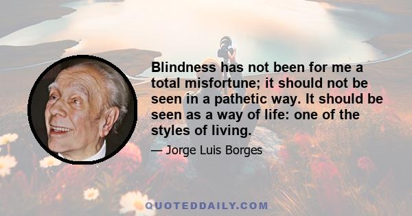 Blindness has not been for me a total misfortune; it should not be seen in a pathetic way. It should be seen as a way of life: one of the styles of living.