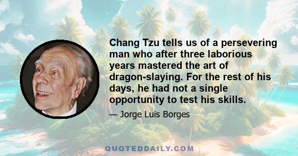 Chang Tzu tells us of a persevering man who after three laborious years mastered the art of dragon-slaying. For the rest of his days, he had not a single opportunity to test his skills.