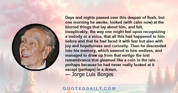 Days and nights passed over this despair of flesh, but one morning he awoke, looked (with calm now) at the blurred things that lay about him, and felt, inexplicably, the way one might feel upon recognizing a melody or a 