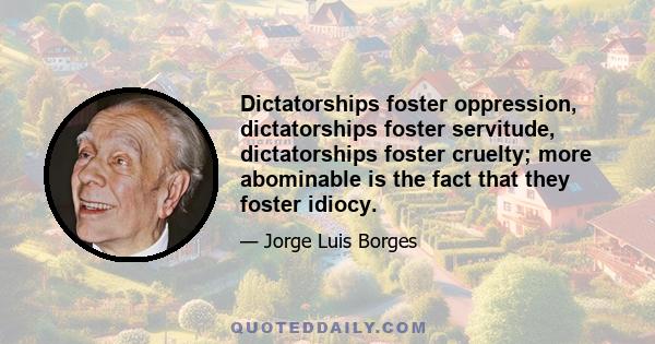 Dictatorships foster oppression, dictatorships foster servitude, dictatorships foster cruelty; more abominable is the fact that they foster idiocy.