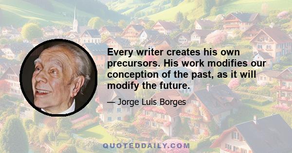 Every writer creates his own precursors. His work modifies our conception of the past, as it will modify the future.