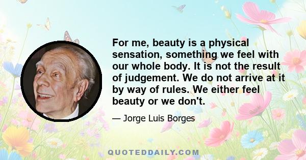 For me, beauty is a physical sensation, something we feel with our whole body. It is not the result of judgement. We do not arrive at it by way of rules. We either feel beauty or we don't.