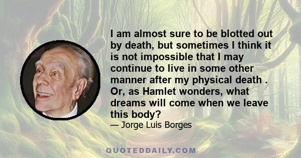 I am almost sure to be blotted out by death, but sometimes I think it is not impossible that I may continue to live in some other manner after my physical death . Or, as Hamlet wonders, what dreams will come when we