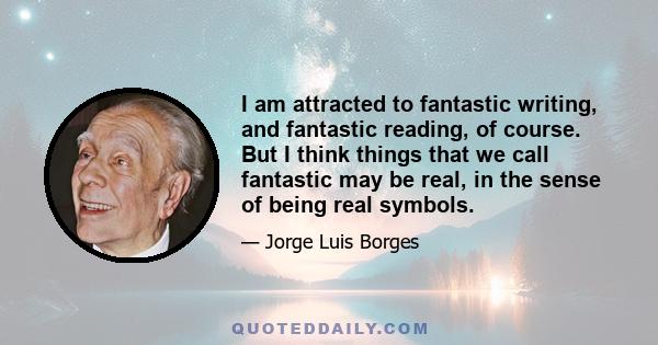 I am attracted to fantastic writing, and fantastic reading, of course. But I think things that we call fantastic may be real, in the sense of being real symbols.