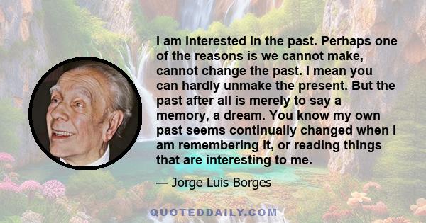 I am interested in the past. Perhaps one of the reasons is we cannot make, cannot change the past. I mean you can hardly unmake the present. But the past after all is merely to say a memory, a dream. You know my own