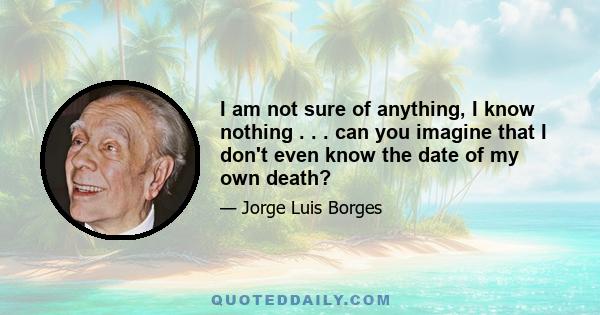 I am not sure of anything, I know nothing . . . can you imagine that I don't even know the date of my own death?