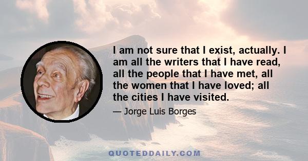 I am not sure that I exist, actually. I am all the writers that I have read, all the people that I have met, all the women that I have loved; all the cities I have visited.