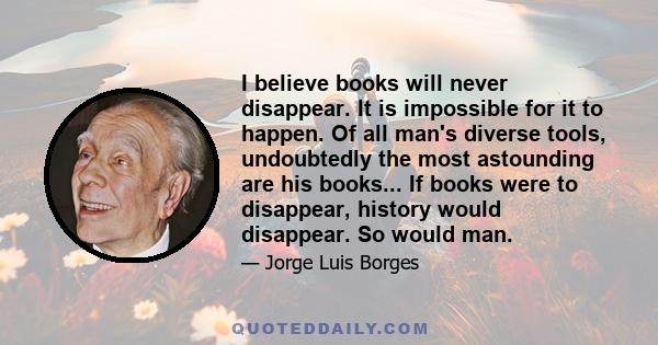 I believe books will never disappear. It is impossible for it to happen. Of all man's diverse tools, undoubtedly the most astounding are his books... If books were to disappear, history would disappear. So would man.